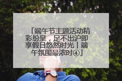 端午节主题活动精彩纷呈，足不出沪即享假日悠然时光丨端午氛围最浓时④